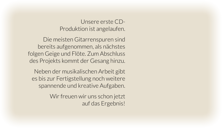 Unsere erste CD- Produktion ist angelaufen.  Die meisten Gitarrenspuren sind bereits aufgenommen, als nächstes folgen Geige und Flöte. Zum Abschluss des Projekts kommt der Gesang hinzu.   Neben der musikalischen Arbeit gibt  es bis zur Fertigstellung noch weitere spannende und kreative Aufgaben.  Wir freuen wir uns schon jetzt  auf das Ergebnis!