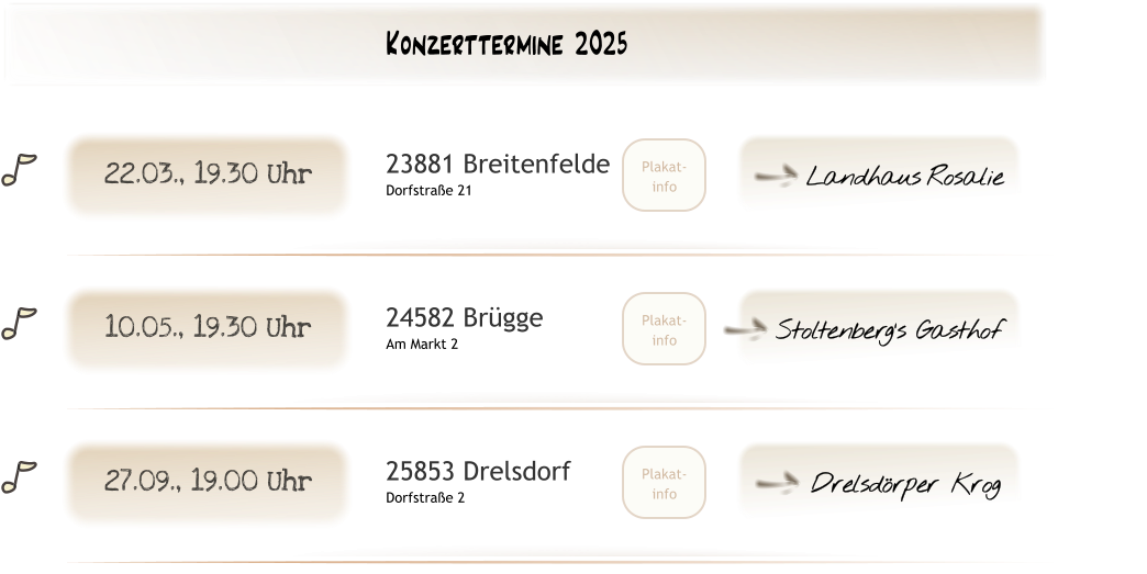 Drelsdörper Krog U Plakat- info 25853 Drelsdorf Dorfstraße 2 27.09., 19.00 Uhr Stoltenberg‘s Gasthof U Plakat- info 24582 Brügge Am Markt 2 10.05., 19.30 Uhr  Landhaus Rosalie U Plakat- info 23881 Breitenfelde Dorfstraße 21 22.03., 19.30 Uhr Konzerttermine 2025